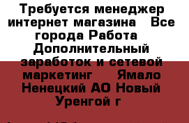  Требуется менеджер интернет-магазина - Все города Работа » Дополнительный заработок и сетевой маркетинг   . Ямало-Ненецкий АО,Новый Уренгой г.